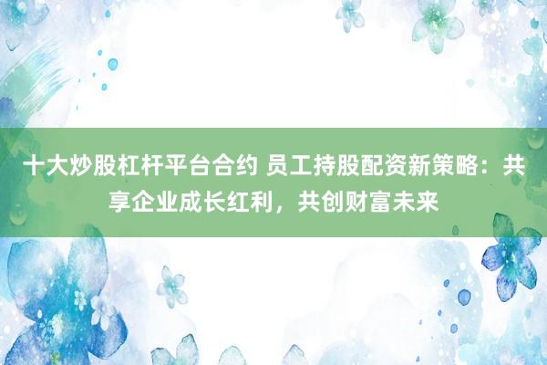 十大炒股杠杆平台合约 员工持股配资新策略：共享企业成长红利，共创财富未来
