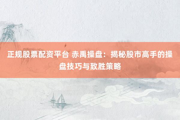正规股票配资平台 赤禹操盘：揭秘股市高手的操盘技巧与致胜策略