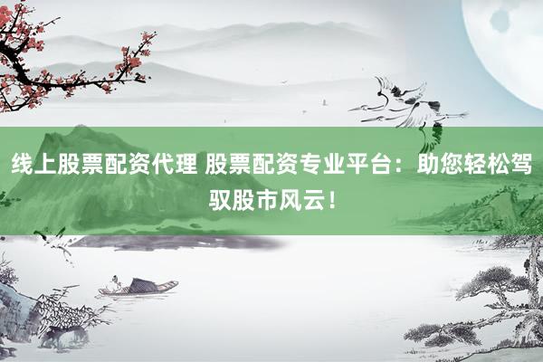 线上股票配资代理 股票配资专业平台：助您轻松驾驭股市风云！