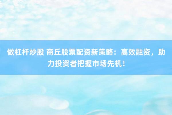 做杠杆炒股 商丘股票配资新策略：高效融资，助力投资者把握市场先机！