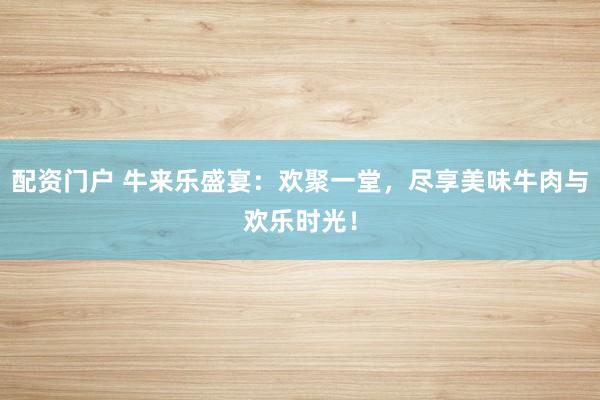 配资门户 牛来乐盛宴：欢聚一堂，尽享美味牛肉与欢乐时光！