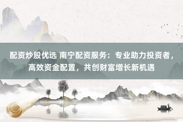 配资炒股优选 南宁配资服务：专业助力投资者，高效资金配置，共创财富增长新机遇