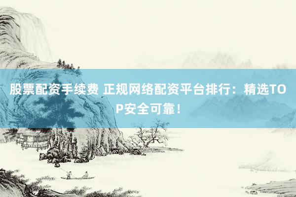 股票配资手续费 正规网络配资平台排行：精选TOP安全可靠！