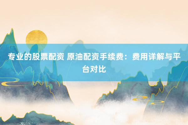 专业的股票配资 原油配资手续费:费用详解与平台对比