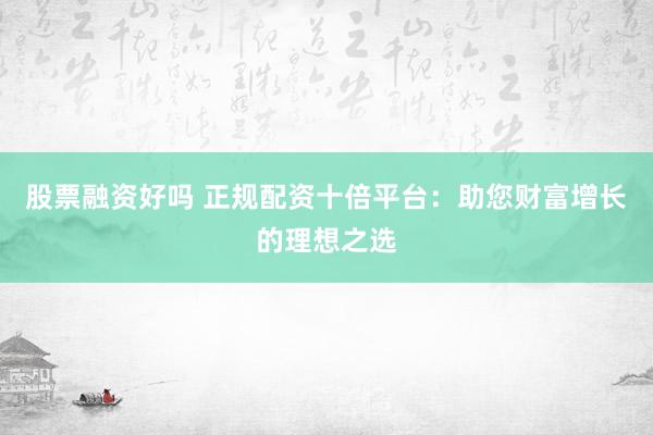 股票融资好吗 正规配资十倍平台:助您财富增长的理想之选