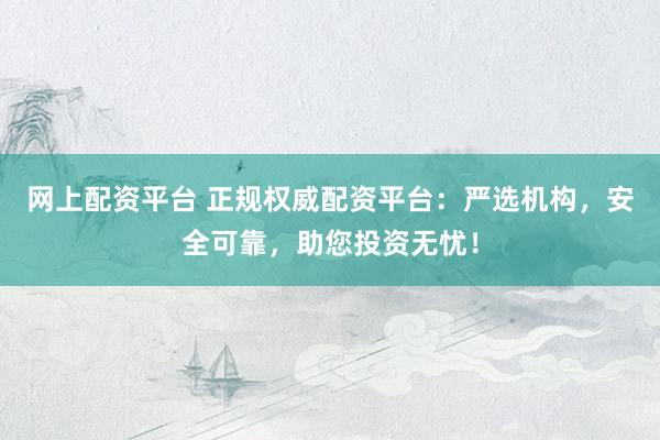 网上配资平台 正规权威配资平台：严选机构，安全可靠，助您投资无忧！