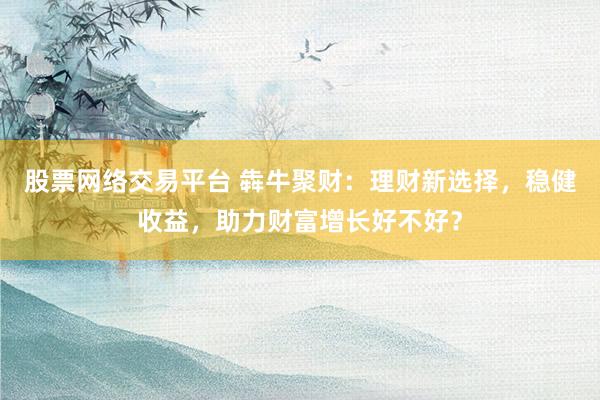股票网络交易平台 犇牛聚财：理财新选择，稳健收益，助力财富增长好不好？