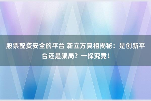 股票配资安全的平台 新立方真相揭秘：是创新平台还是骗局？一探究竟！