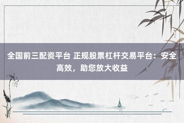 全国前三配资平台 正规股票杠杆交易平台：安全高效，助您放大收益