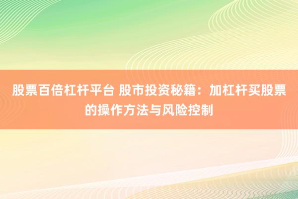 股票百倍杠杆平台 股市投资秘籍：加杠杆买股票的操作方法与风险控制